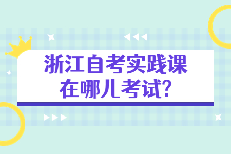 浙江自考實踐課在哪兒考試?.jpg 浙江自考實踐課在哪兒考試?.jpg