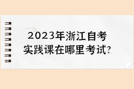 2023年浙江自考實(shí)踐課在哪里考試?.jpg