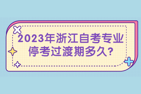 2023年浙江自考專業停考過渡期多久?.jpg 2023年浙江自考專業停考過渡期多久?.jpg