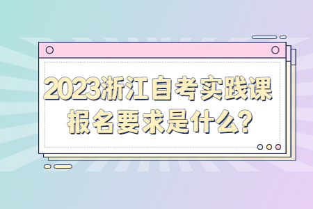 2023浙江自考實(shí)踐課報(bào)名要求是什么?.jpg