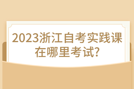 2023浙江自考實踐課在哪里考試?.jpg