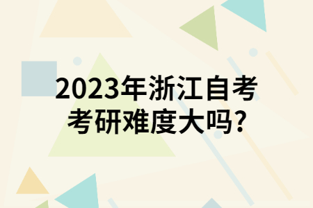 2023年浙江自考考研難度大嗎?.jpg