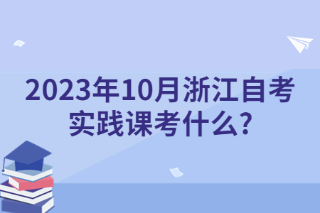 2023年10月浙江自考實踐課考什么?.jpg 2023年10月浙江自考實踐課考什么?.jpg