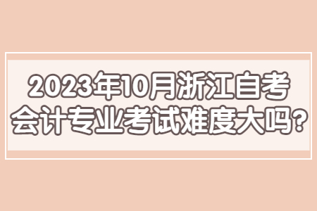 2023年10月浙江自考會計專業考試難度大嗎?.jpg 2023年10月浙江自考會計專業考試難度大嗎?.jpg